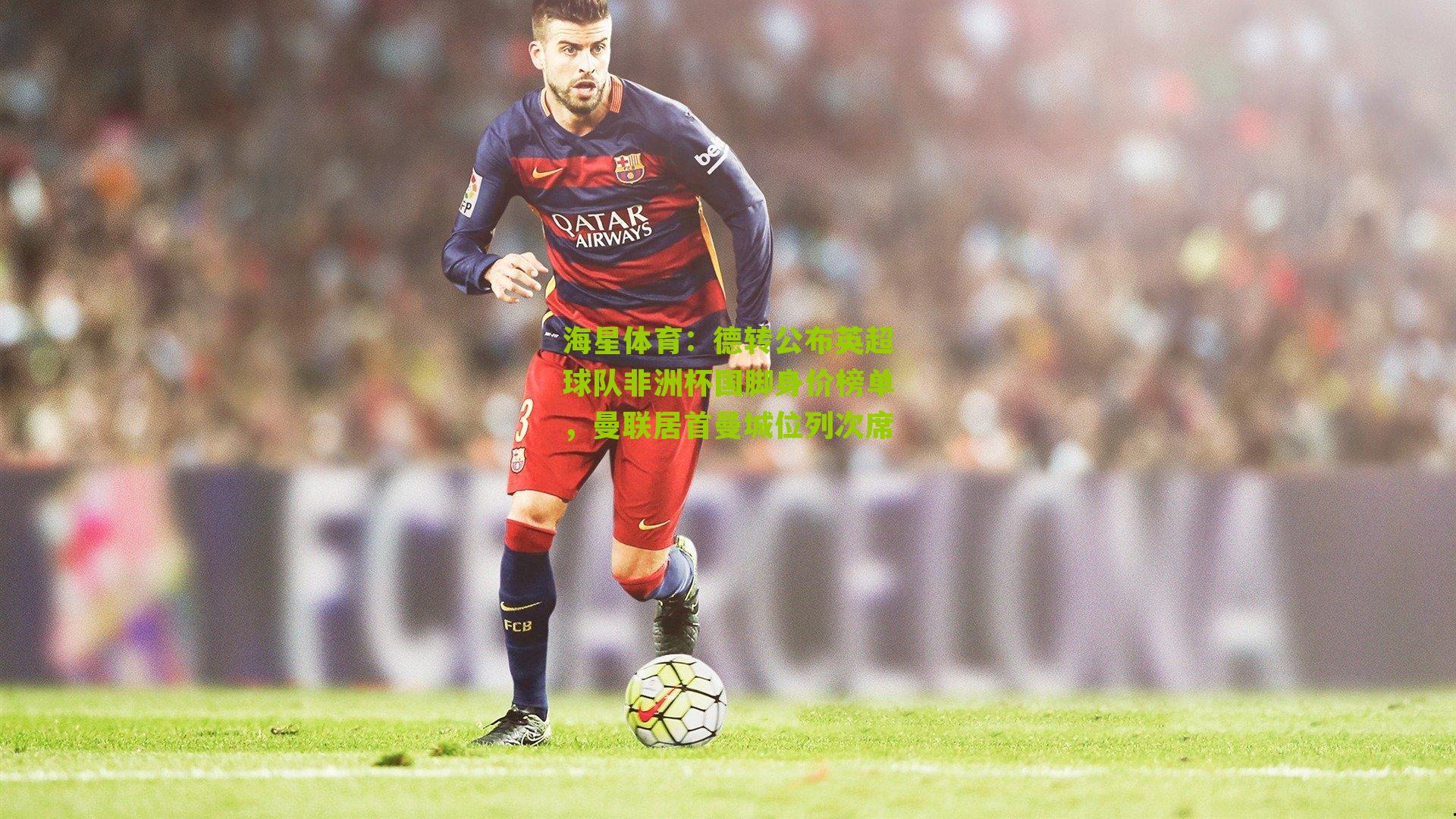 德转公布英超球队非洲杯国脚身价榜单，曼联居首曼城位列次席